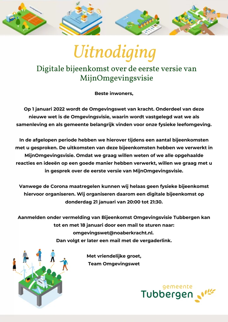 Uitnodiging MijnOmgevingsvisie Tubbergen Op 1 januari 2020 wordt de Omgevingswet van kracht. Onderdeel van deze nieuwe wet is de Omgevingsvisie, waarin wordt vastgelegd wat we als samenleving en als gemeente belangrijk vinden voor onze fysieke leefomgeving. In de afgelopen periode hebben we hierover tijdens een aantal bijeenkomsten met u gesproken. De uitkomsten van deze bijeenkomsten hebben we verwerkt in MijnOmgevingsVisie. Omdat we graag willen weten of we alle opgehaalde reacties en ideeën op een goede manier hebben verwerkt, willen we graag met u in gesprek over de eerste versie van MijnOmgevingsVisie. Vanwege de Corona maatregelen kunnen wij helaas geen fysieke bijeenkomst hiervoor organsieren. Wij organiseren daarom een digitale bijeenkomst op donderdag 21 januari van 20:00 tot 21:30. Aanmelden onder vermelding van Bijeenkomst Omgevingsvisie Tubbergen kan tot en met 18 januari door een mail te sturen naar: omgevingswet@noaberkracht.nl. Dan volgt er later een mail met de vergaderlink. Met vriendelijke groet, Team Omgevingswet.
